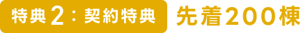 特典2：契約特典　先着200棟