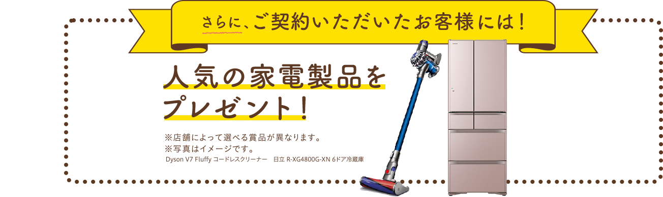 さらに、ご契約いただいたお客様には!人気の家電製品をプレゼント!※店舗によって選べる商品が異なります。