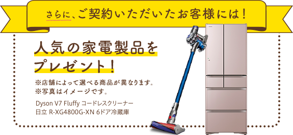 さらに、ご契約いただいたお客様には!人気の家電製品をプレゼント!※店舗によって選べる商品が異なります。