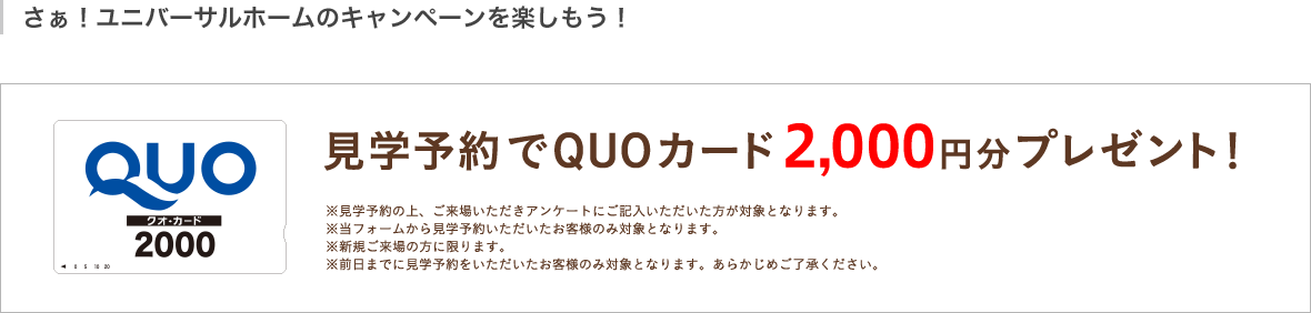 見学予約でQUOカード2,000円分プレゼント!※見学予約の上、ご来場いただきアンケートにご記入いただいた方が対象となります。※当フォームから見学予約いただいたお客様のみ対象となります。※新規ご来場の方に限ります。※前日までに見学予約いただいたお客様のみ対象となります。あらかじめご了承ください。