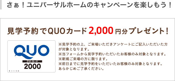 見学予約でQUOカード2,000円分プレゼント!※見学予約の上、ご来場いただきアンケートにご記入いただいた方が対象となります。※当フォームから見学予約いただいたお客様のみ対象となります。※新規ご来場の方に限ります。※前日までに見学予約いただいたお客様のみ対象となります。あらかじめご了承ください。