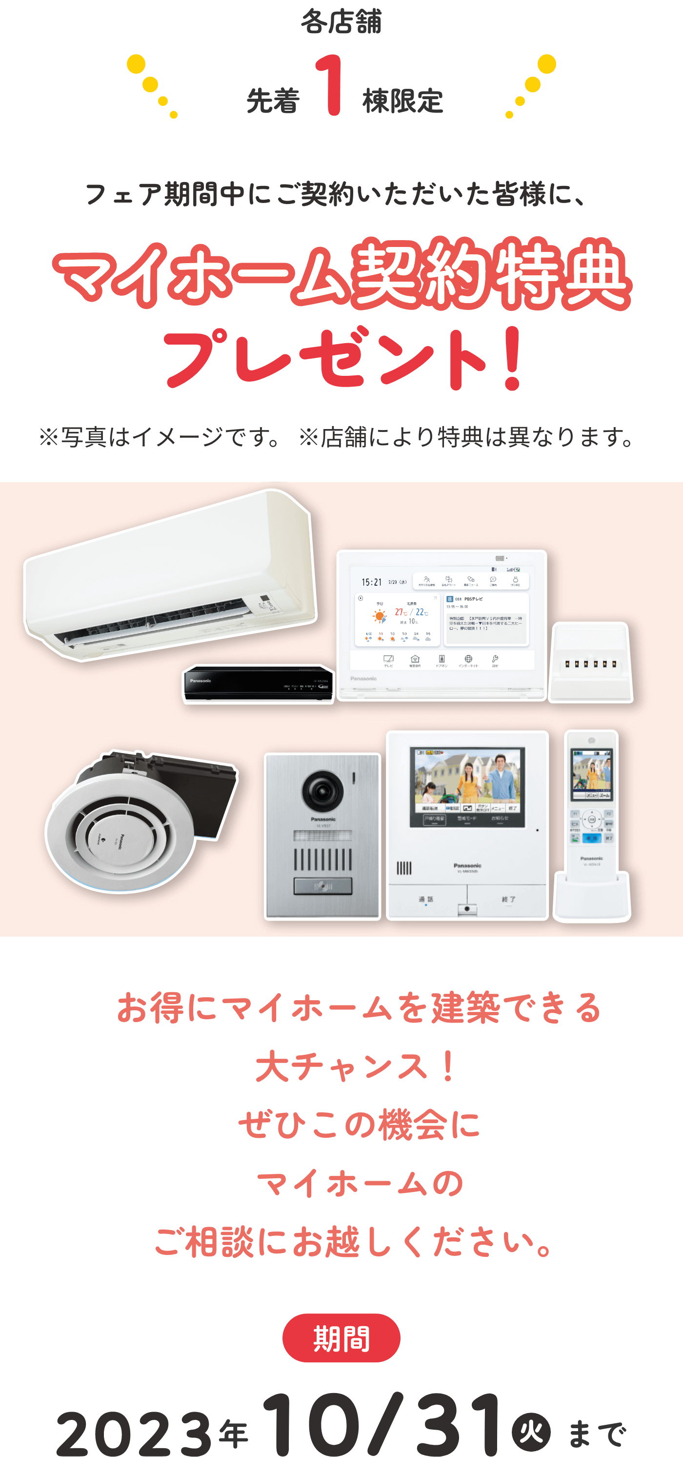 各店舗先着1棟限定 フェア期間中にご契約いただいた皆様に、マイホーム契約特典プレゼント!※写真はイメージです。※店舗により特典は異なります。お得にマイホームを建築できる大チャンス!ぜひこの機会にマイホームのご相談にお越しください。期間 2023年10/31火まで