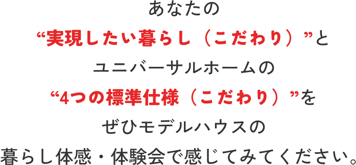 ユニバーサルホームの“4つの標準仕様(こだわり)”とあなたの“実現したいコト(こだわり)”をぜひモデルハウスの暮らし体感・体験会で感じてみてください。
