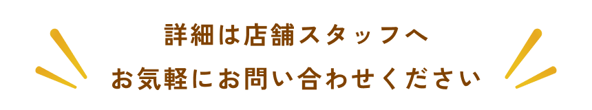 詳細は店舗スタッフへお気軽にお問い合わせください