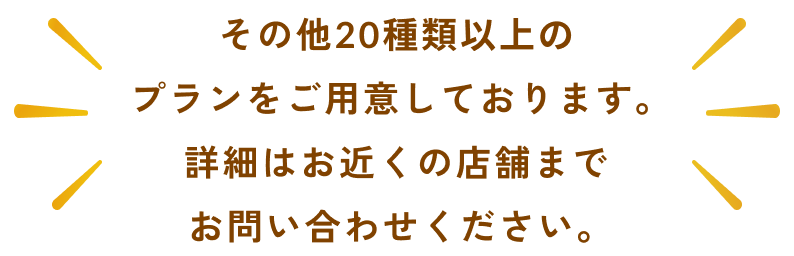 その他20種類以上のプランをご用意しております。詳細はお近くの店舗までお問い合わせください。