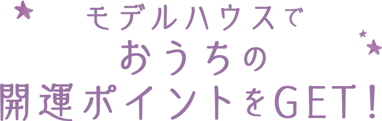 モデルハウスでおうちの開運ポイントをGET！