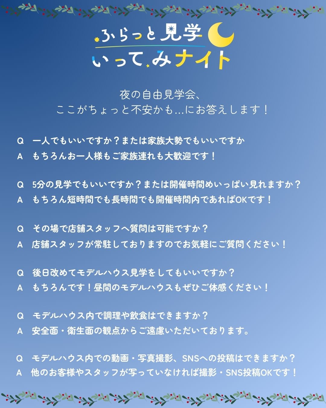 ここがちょっと不安かも…にお答えします！｜Q.一人でもいいですか？または家族大勢でもいいですか A.もちろんお一人様でもご家族連れでも大歓迎です！｜Q.5分の見学でもいいですか？または開催時間めいっぱい見れますか？ A.もちろん短時間でも長時間でも開催時間内であればOKです！｜Q.その場で店舗スタッフへ質問は可能ですか？ A.店舗スタッフが常駐しておりますのでお気軽にご質問ください！｜Q.後日改めてモデルハウス見学をしてもいいですか？ A.もちろんです！昼間のモデルハウスもぜひご体感ください！｜Q.モデルハウス内で調理や飲食はできますか？ A.安全面・衛生面の観点からご遠慮いただいております。｜Q.モデルハウス内での動画・写真撮影、SNSへの投稿はできますか？ A.他のお客様やスタッフが写っていなければ撮影・SNS投稿OKです！
