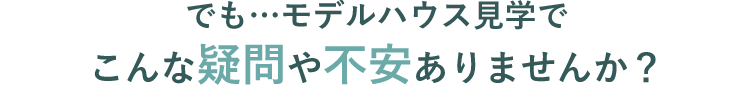 でも…モデルハウス見学でこんな疑問や不安ありませんか？