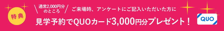 ご来場時、アンケートにご記入いただいた方に見学予約でQUOカード3000円分プレゼント！