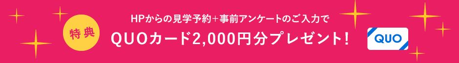 ご来場時、アンケートにご記入いただいた方に見学予約でQUOカード2000円分プレゼント！