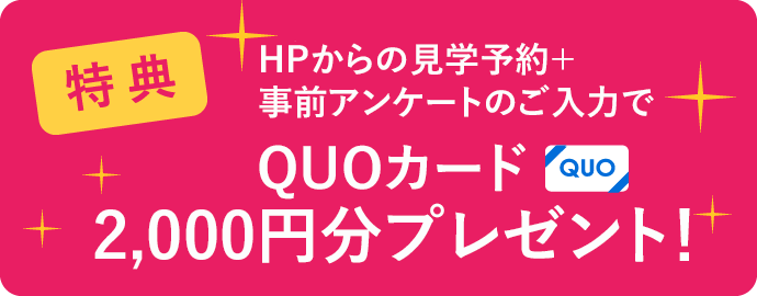 ご来場時、アンケートにご記入いただいた方に見学予約でQUOカード2000円分プレゼント！