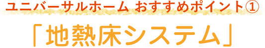 ユニバーサルホーム おすすめポイント1「地熱床システム」