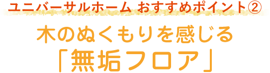 ユニバーサルホーム おすすめポイント2 木のぬくもりを感じる「無垢フロア」