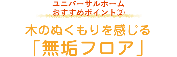 ユニバーサルホーム おすすめポイント2 木のぬくもりを感じる「無垢フロア」