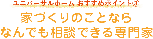 ユニバーサルホーム おすすめポイント3「家づくりのことならなんでも相談できる専門家」