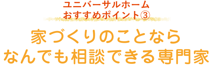 ユニバーサルホーム おすすめポイント3「家づくりのことならなんでも相談できる専門家」