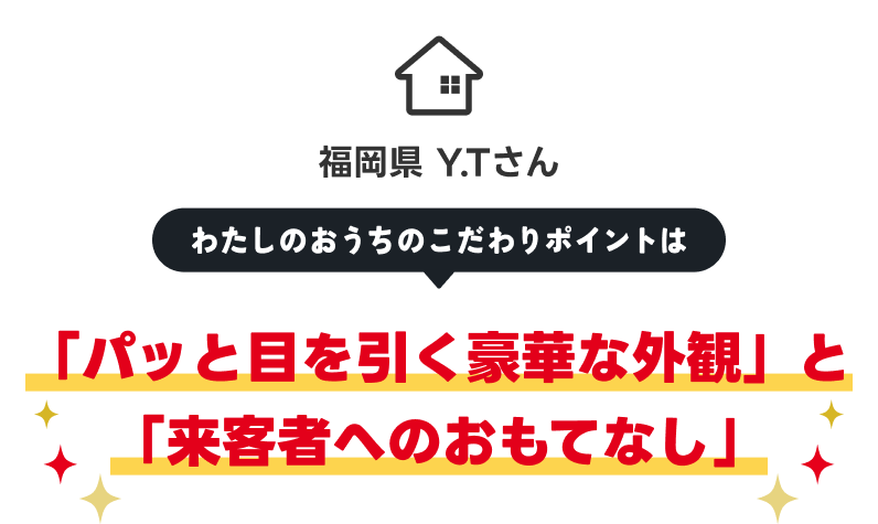 福岡県 Y.Tさん 「パッと目を引く豪華な外観」と「来客者へのおもてなし」