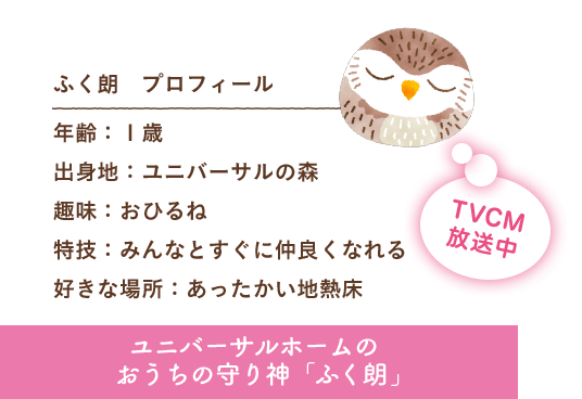 ふく朗 プロフィール 出身地：ユニバーサルの森 趣味：おひるね 特技：みんなとすぐに仲良くなれる 好きな場所：あったかい地熱床 ユニバーサルホームのおうちの守り神「ふく朗」 TVCM放送中