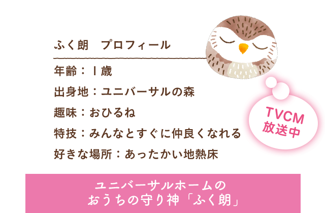 ふく朗 プロフィール 出身地：ユニバーサルの森 趣味：おひるね 特技：みんなとすぐに仲良くなれる 好きな場所：あったかい地熱床 ユニバーサルホームのおうちの守り神「ふく朗」 TVCM放送中