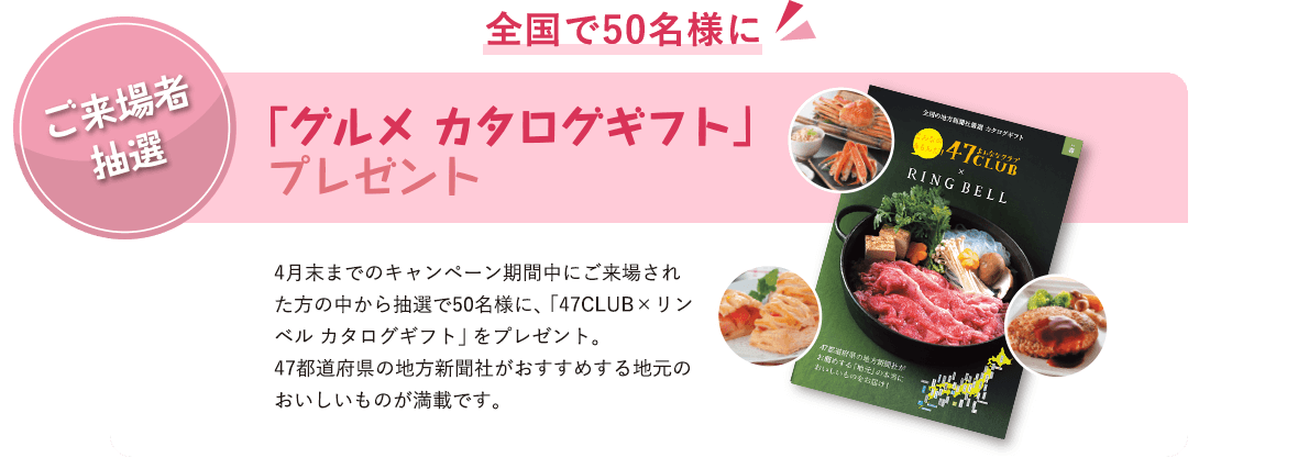 ご来場者抽選 全国で50名様に 「グルメ カタログギフト」プレゼント 4月末までのキャンペーン期間中にご来場された方の中から抽選で50名様に、「47CLUB×リンベル カタログギフト」をプレゼント。47都道府県の地方新聞社がおすすめする地元のおいしいものが満載です。