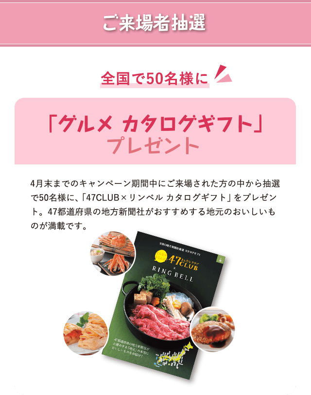 ご来場者抽選 全国で50名様に 「グルメ カタログギフト」プレゼント 4月末までのキャンペーン期間中にご来場された方の中から抽選で50名様に、「47CLUB×リンベル カタログギフト」をプレゼント。47都道府県の地方新聞社がおすすめする地元のおいしいものが満載です。