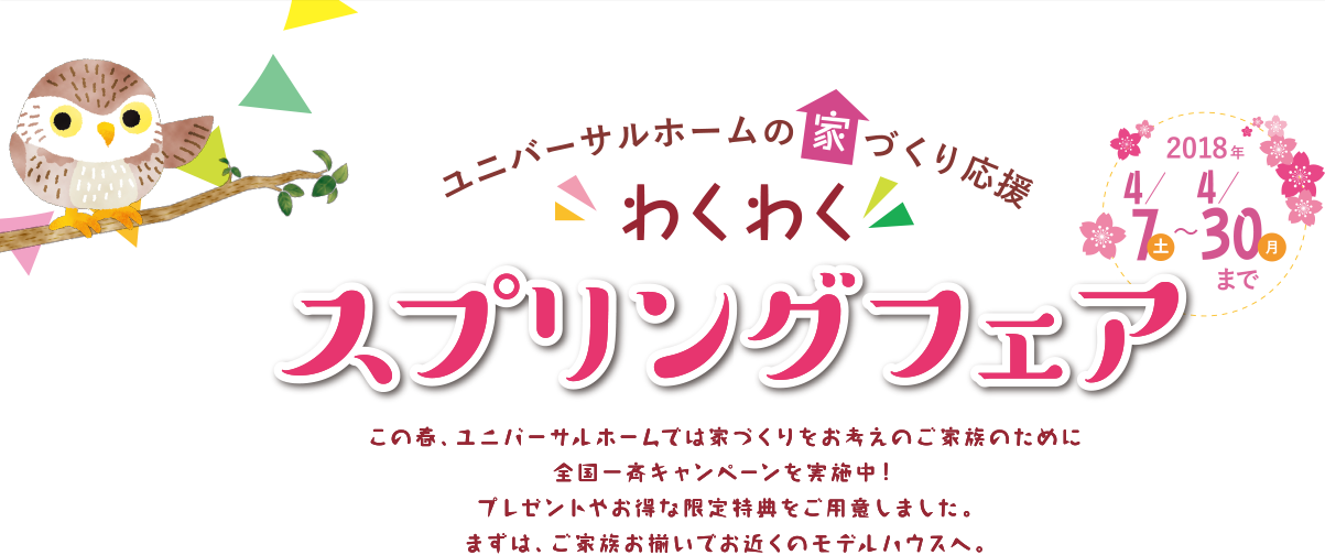 ユニバーサルフォームの家づくり応援 わくわく スプリングフェア 2018/4/7（火）～4/30（月）まで この春、ユニバーサルホームでは家づくりをお考えのご家族のために全国一斉キャンペーンを実施中！ プレゼントやお得な限定特典をご用意しました。 まずは、ご家族お揃いでお近くのモデルハウスへ。