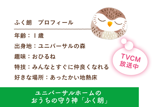 ふく朗 プロフィール 出身地：ユニバーサルの森 趣味：おひるね 特技：みんなとすぐに仲良くなれる 好きな場所：あったかい地熱床 ユニバーサルホームのおうちの守り神「ふく朗」 TVCM放送中