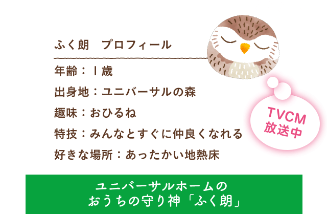 ふく朗 プロフィール 出身地：ユニバーサルの森 趣味：おひるね 特技：みんなとすぐに仲良くなれる 好きな場所：あったかい地熱床 ユニバーサルホームのおうちの守り神「ふく朗」 TVCM放送中