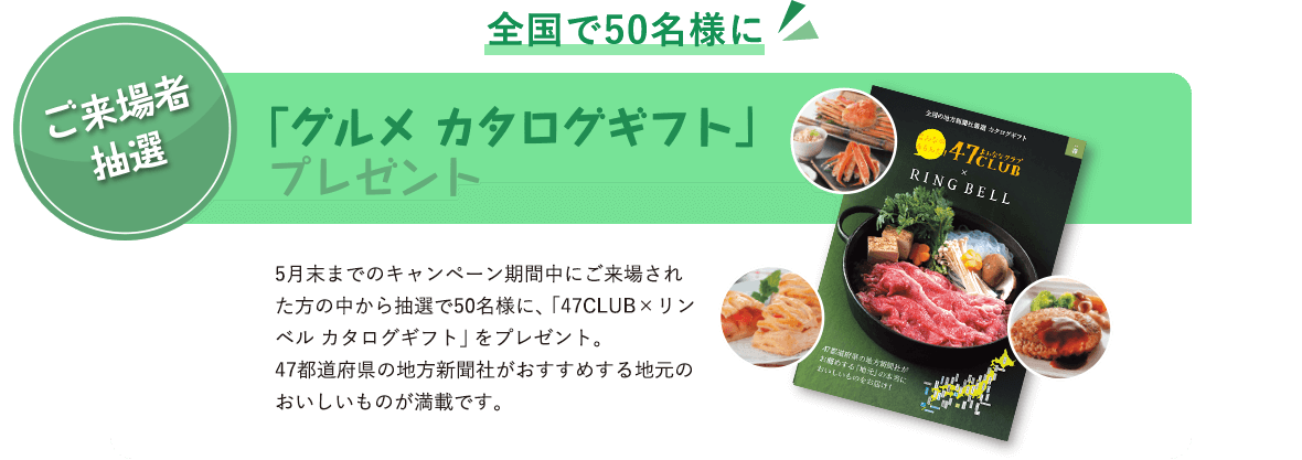 ご来場者抽選 全国で50名様に 「グルメ カタログギフト」プレゼント 5月末までのキャンペーン期間中にご来場された方の中から抽選で50名様に、「47CLUB×リンベル カタログギフト」をプレゼント。47都道府県の地方新聞社がおすすめする地元のおいしいものが満載です。