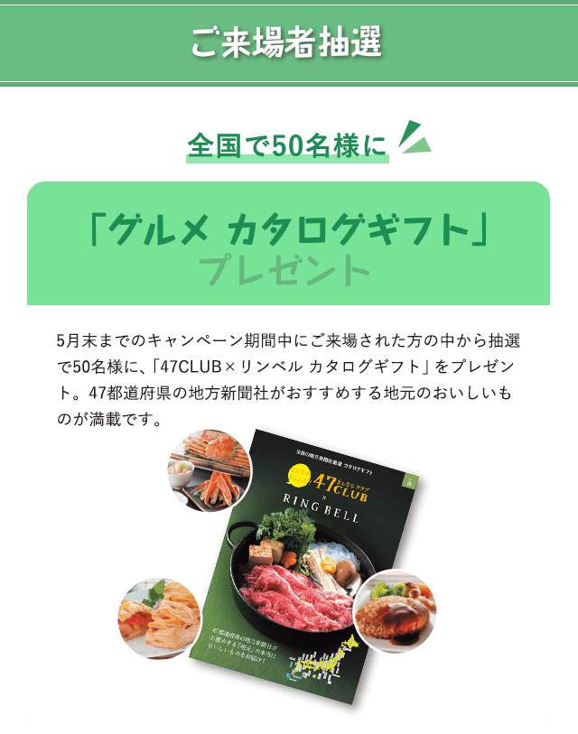 ご来場者抽選 全国で50名様に 「グルメ カタログギフト」プレゼント 5月末までのキャンペーン期間中にご来場された方の中から抽選で50名様に、「47CLUB×リンベル カタログギフト」をプレゼント。47都道府県の地方新聞社がおすすめする地元のおいしいものが満載です。