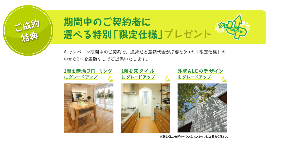 ご成約特典　期間中のご契約者に選べる特別「限定仕様」プレゼント キャンペーン期間中のご契約で、通常だと差額代金が必要な3つの「限定仕様」の中から1つを差額なしでご提供いたします。 1階を無垢フローリングにグレードアップ 1階を床タイルにグレードアップ 外壁ＡＬＣのデザインをグレードアップ ※詳しくは、モデルハウスにてスタッフにお尋ねください。