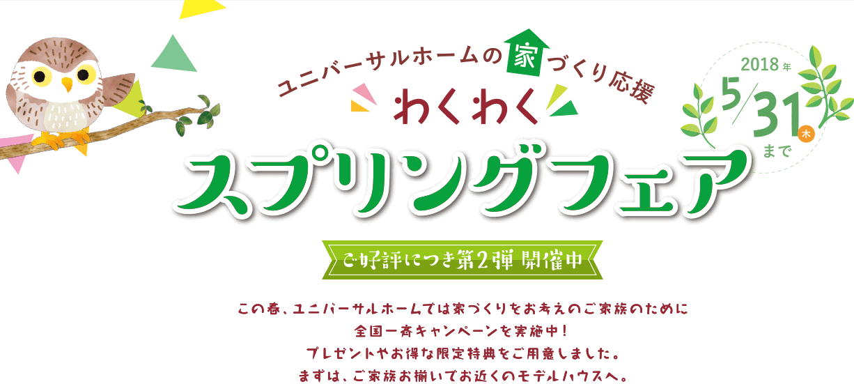 ユニバーサルフォームの家づくり応援 わくわく スプリングフェア 2018年 5/31（木）まで ご好評につき第2弾 開催中 この春、ユニバーサルホームでは家づくりをお考えのご家族のために全国一斉キャンペーンを実施中！ プレゼントやお得な限定特典をご用意しました。 まずは、ご家族お揃いでお近くのモデルハウスへ。