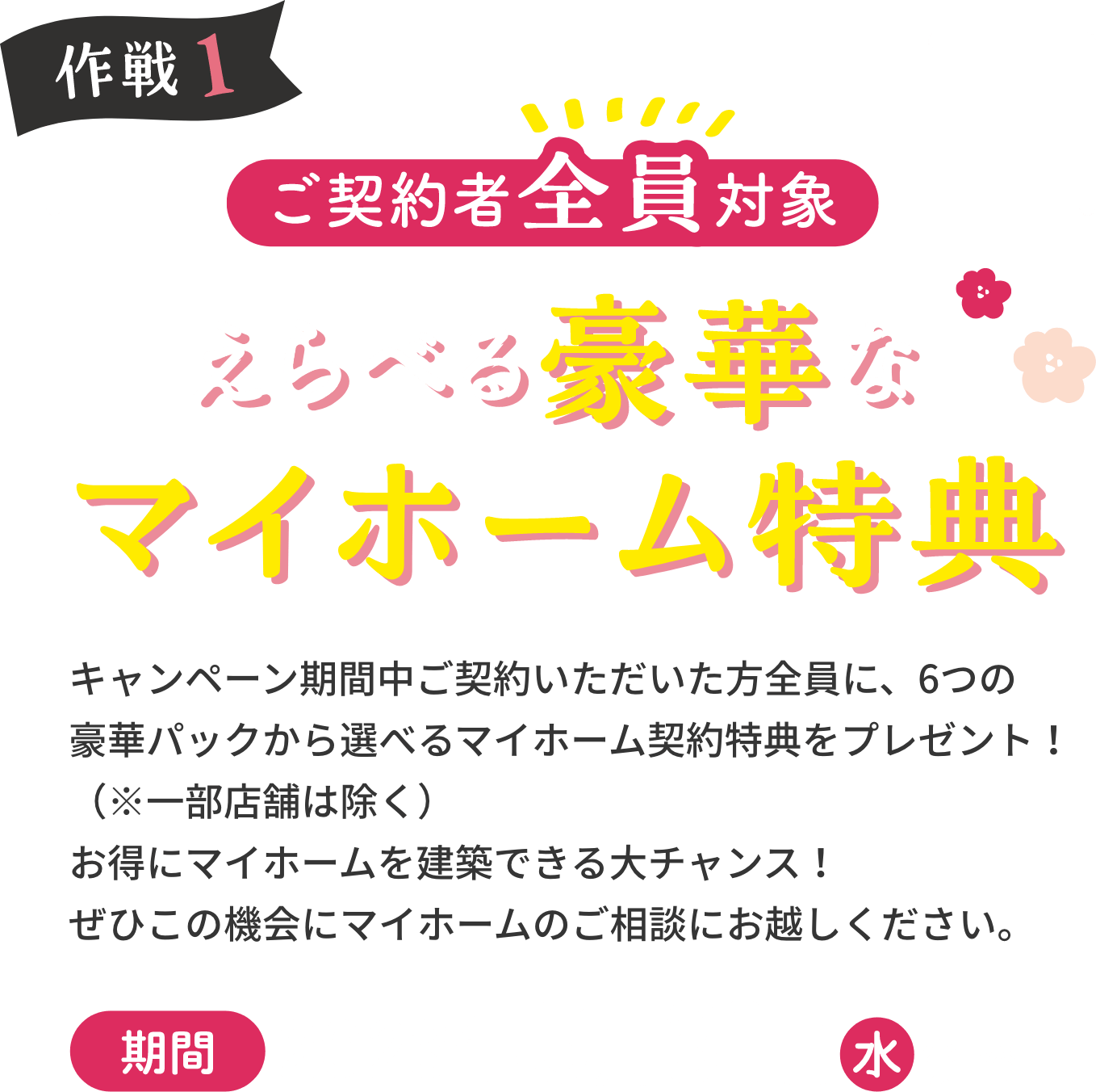 作戦1 ご契約者全員対象 えらべる豪華なマイホーム特典 キャンペーン期間中にご契約いただいた皆様に、6つの豪華パックから選べるマイホーム契約特典をプレゼント!(※一部店舗は除く)お得にマイホームを建築できる大チャンス!ぜひこの機会にマイホームのご相談にお越しください。期間2023年 5月31日水まで
