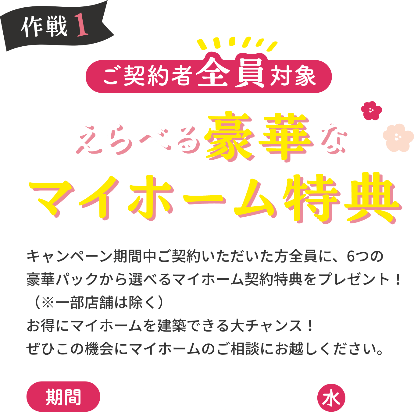 作戦1 ご契約者全員対象 えらべる豪華なマイホーム特典 キャンペーン期間中にご契約いただいた皆様に、6つの豪華パックから選べるマイホーム契約特典をプレゼント！（※一部店舗は除く）お得にマイホームを建築できる大チャンス！ぜひこの機会にマイホームのご相談にお越しください。期間2023年 5月31日水まで