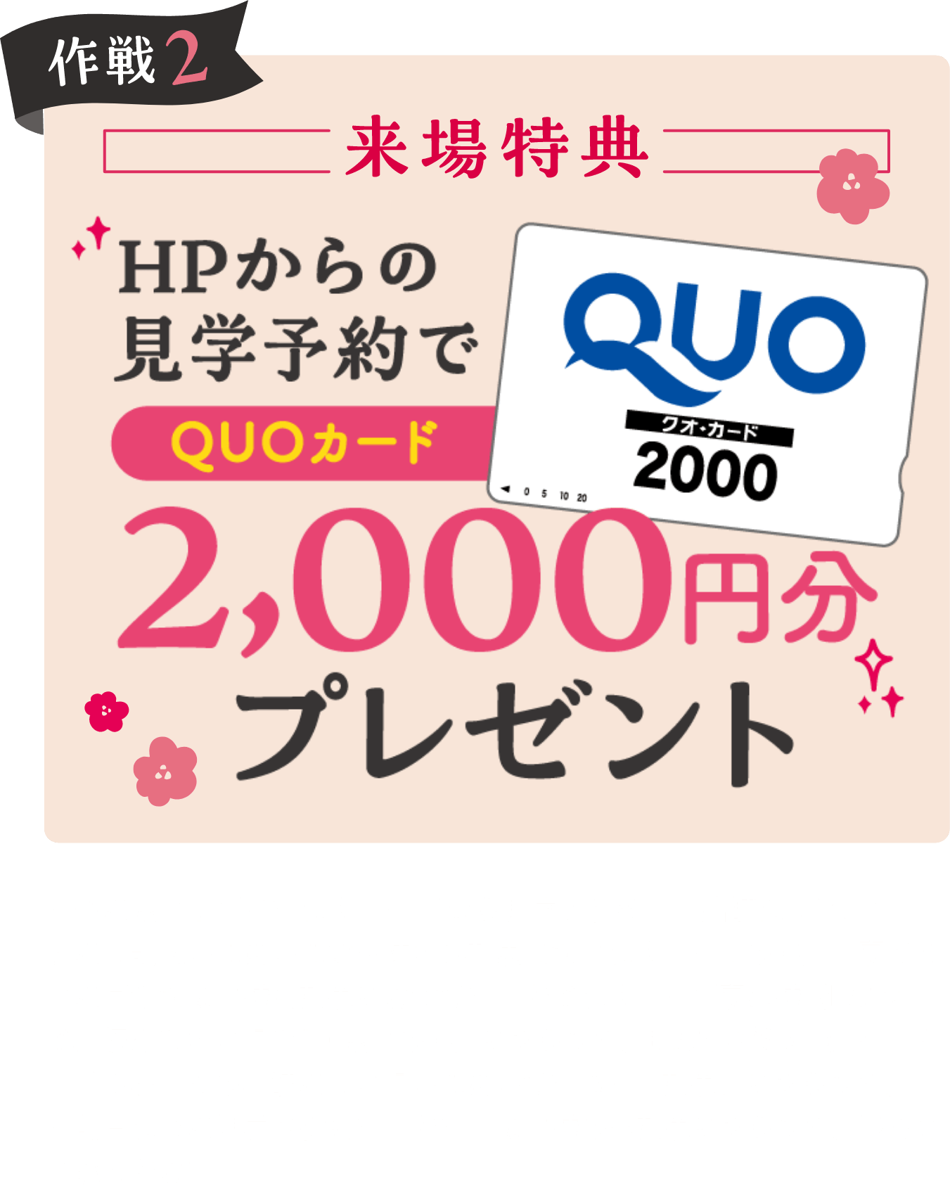 作戦2 来場特典 HPからの見学予約でQUOカード2,000円分プレゼント ※数に限りがございます。※QRから見学予約の上、店舗にてアンケートにご記入いただいたお客様のみ対象となります。※この特典は家づくりに真剣なお客様を対象とさせていただきます。※ご家族様1組につき、初めての来場で1回限りの特典となります。既にいずれかのユニバーサルホームの店舗にご来場いただいている方は対象外となります。※前日までに見学予約をいただいたお客様のみ対象となります。予めご了承ください。※ギフト3,000円HP特典の対象は、2023年1月14日〜2月28日までにHPから見学予約の上、店舗にてアンケートにご記入いただいたお客様のみ対象となります。