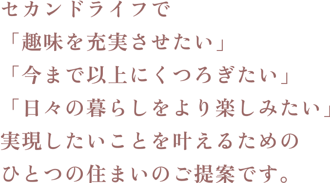 セカンドライフで「趣味を充実させたい」「今まで以上にくつろぎたい」「日々の暮らしをより楽しみたい」実現したいことを叶えるためのひとつの住まいのご提案です。