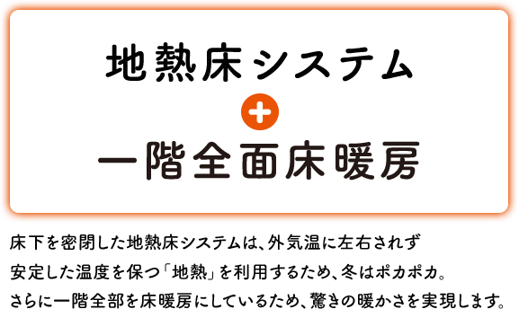 地熱床システム + 一階全面床暖房 床下を密閉した地熱床システムは、外気温に左右されず 安定した温度を保つ「地熱」を利用するため、冬はポカポカ。さらに一階全部を床暖房にしているため、驚きの暖かさを実現します。