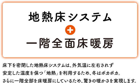 地熱床システム + 一階全面床暖房 床下を密閉した地熱床システムは、外気温に左右されず 安定した温度を保つ「地熱」を利用するため、冬はポカポカ。さらに一階全部を床暖房にしているため、驚きの暖かさを実現します。