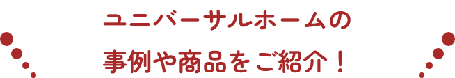 ユニバーサルホームの事例や商品をご紹介