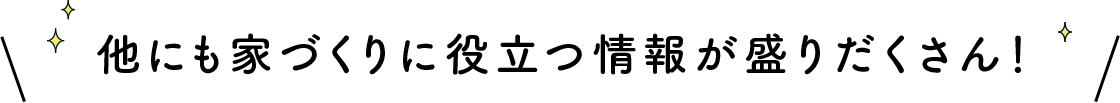 他にも家づくりに役立つ情報が盛りだくさん！