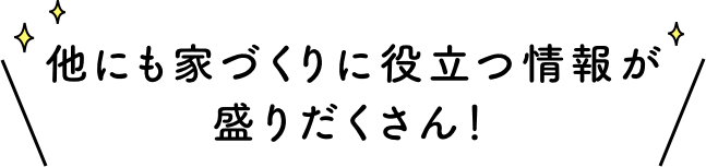 他にも家づくりに役立つ情報が盛りだくさん！