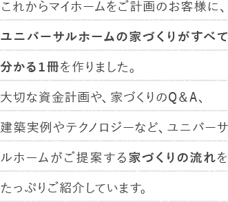 これからマイホームをご計画のお客様に、ユニバーサルホームの家づくりがすべて分かる１冊を作りました。大切な資金計画や、家づくりのQ＆A、建築実例やテクノロジーなど、ユニバーサルホームがご提案する家づくりの流れをたっぷりご紹介しています。