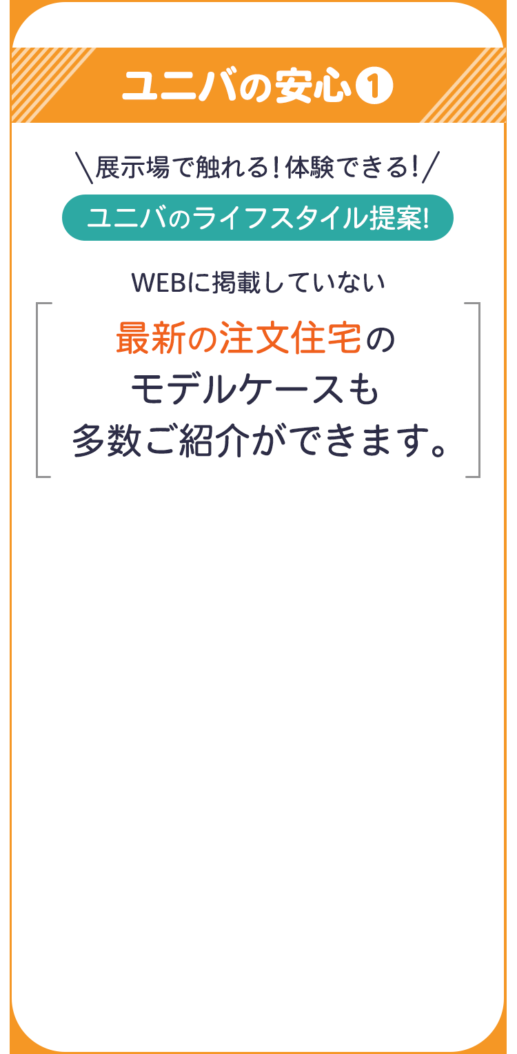 ユニバの安心１ 展示場で触れる！ 体験できる！ ユニバのライフスタイル提案！ WEBに掲載していない最新の注文住宅のモデルケースも多数ご紹介できます。