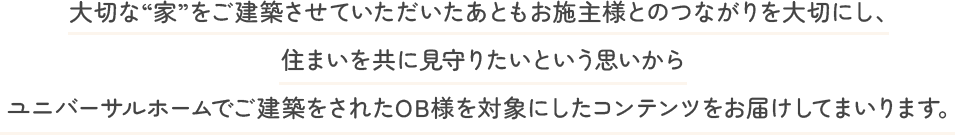 大切な“家”をご建築させていただいたあともお施主様とのつながりを大切にし、住まいを共に見守りたいという思いからユニバーサルホームでご建築をされたOB様を対象にしたコンテンツをお届けしてまいります