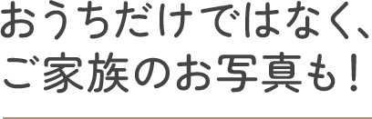 おうちだけではなく、ご家族のお写真も！