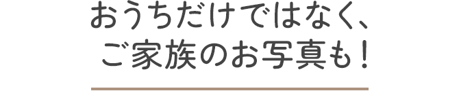 おうちだけではなく、ご家族のお写真も！