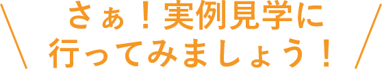 さぁ！実例見学に行ってみましょう！